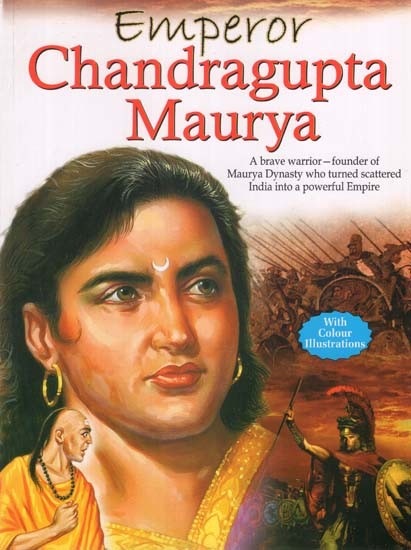 Emperor Chandragupta Maurya: A Brave Warrior-Funder of Maurya Dynasty who Turned Scattered India into a Powerful Empire (With Colour Illustrations)