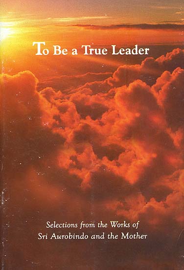 To Be a True Leader - Selections from the Works of Sri Aurobindo and the Mother