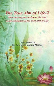 The True Aim of Life-2: How One May be Carried on the Way to the Realisation of the True Aim of Life (In the Words of Sri Aurobindo and the Mother)